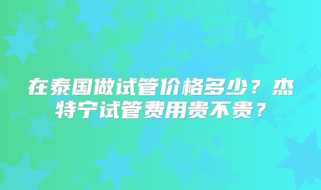 在泰国做试管价格多少？杰特宁试管费用贵不贵？