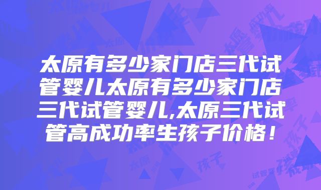 太原有多少家门店三代试管婴儿太原有多少家门店三代试管婴儿,太原三代试管高成功率生孩子价格！