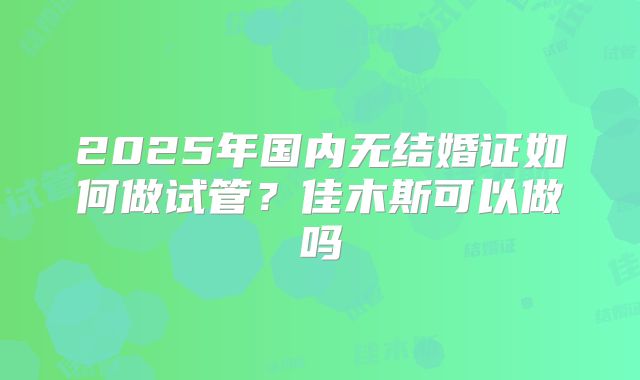 2025年国内无结婚证如何做试管？佳木斯可以做吗