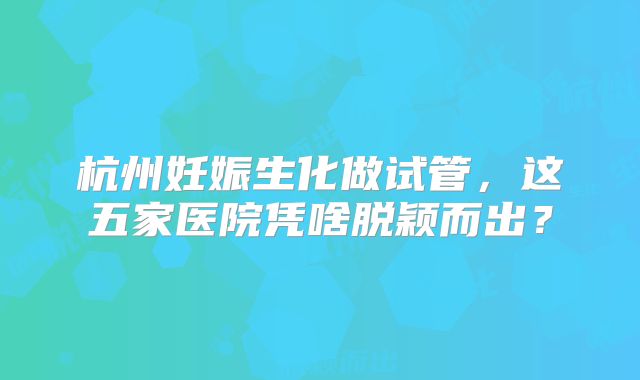 杭州妊娠生化做试管，这五家医院凭啥脱颖而出？