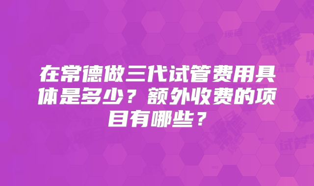 在常德做三代试管费用具体是多少？额外收费的项目有哪些？