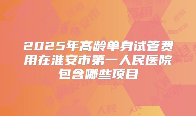 2025年高龄单身试管费用在淮安市第一人民医院包含哪些项目
