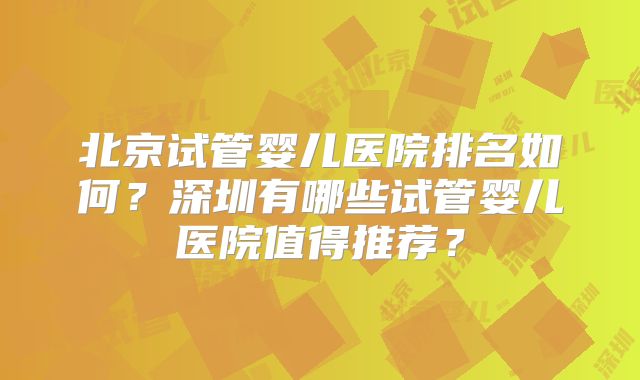 北京试管婴儿医院排名如何？深圳有哪些试管婴儿医院值得推荐？