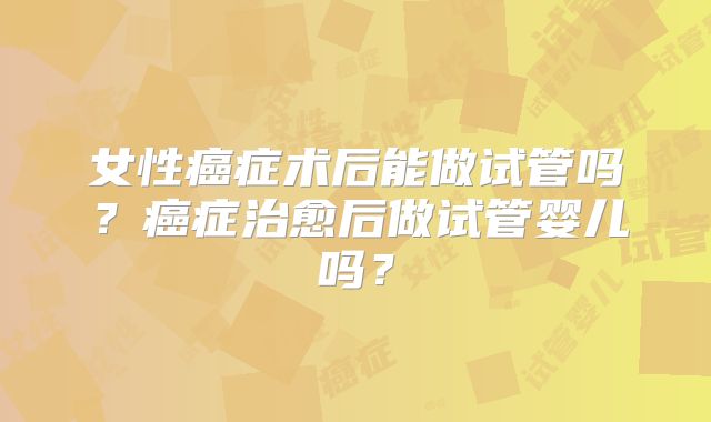 女性癌症术后能做试管吗？癌症治愈后做试管婴儿吗？