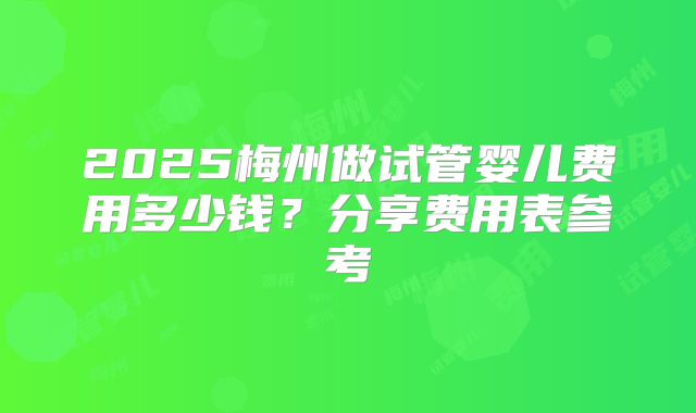 2025梅州做试管婴儿费用多少钱？分享费用表参考