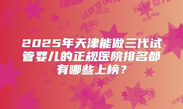 2025年天津能做三代试管婴儿的正规医院排名都有哪些上榜？