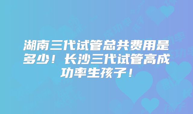 湖南三代试管总共费用是多少!长沙三代试管高成功率生孩子!