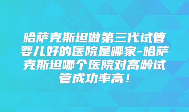 哈萨克斯坦做第三代试管婴儿好的医院是哪家-哈萨克斯坦哪个医院对高龄试管成功率高！