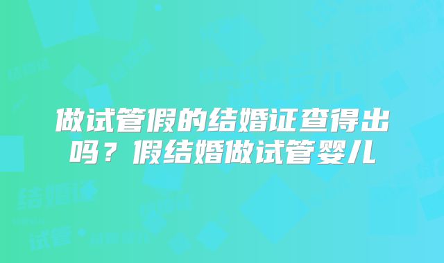 做试管假的结婚证查得出吗？假结婚做试管婴儿