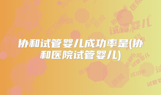 协和试管婴儿成功率是(协和医院试管婴儿)