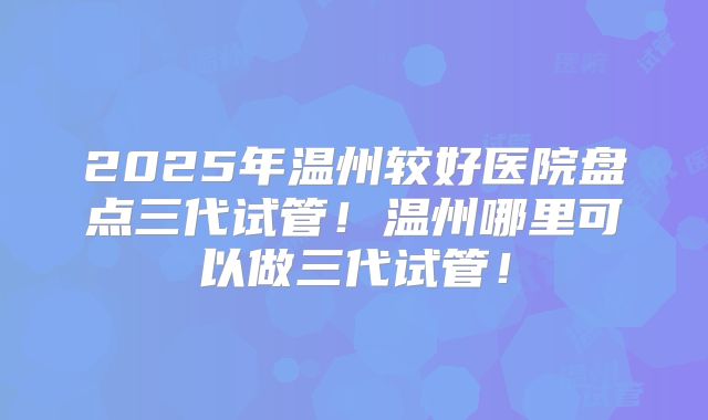 2025年温州较好医院盘点三代试管！温州哪里可以做三代试管！