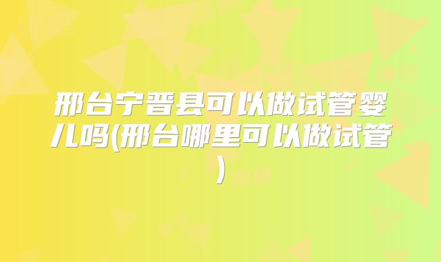 邢台宁晋县可以做试管婴儿吗(邢台哪里可以做试管)