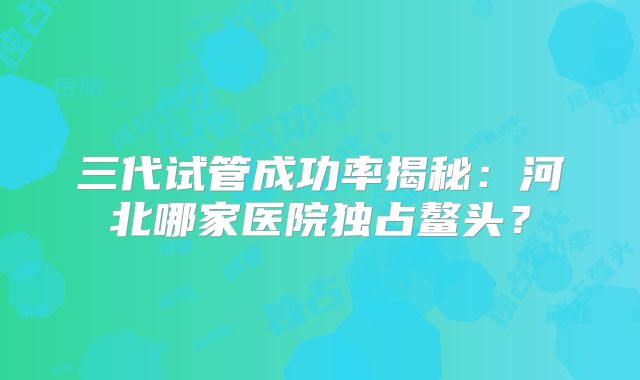 三代试管成功率揭秘：河北哪家医院独占鳌头？