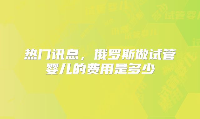 热门讯息，俄罗斯做试管婴儿的费用是多少