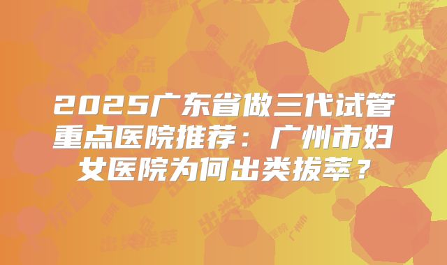 2025广东省做三代试管重点医院推荐：广州市妇女医院为何出类拔萃？