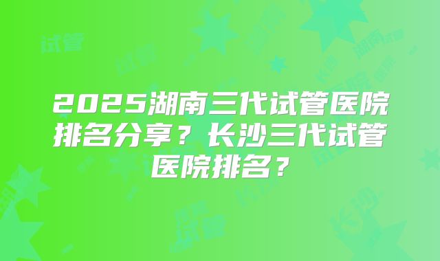 2025湖南三代试管医院排名分享？长沙三代试管医院排名？