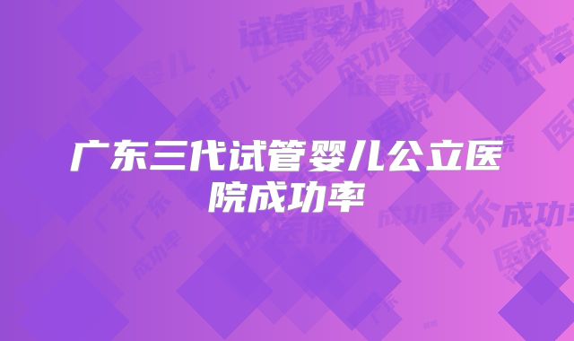 广东三代试管婴儿公立医院成功率