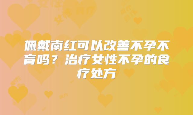 佩戴南红可以改善不孕不育吗？治疗女性不孕的食疗处方
