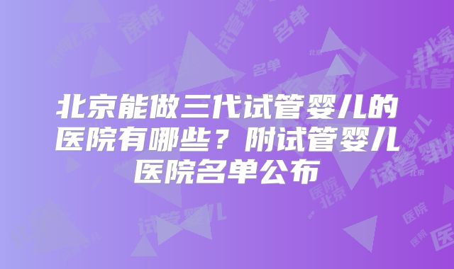 北京能做三代试管婴儿的医院有哪些?附试管婴儿医院名单公布