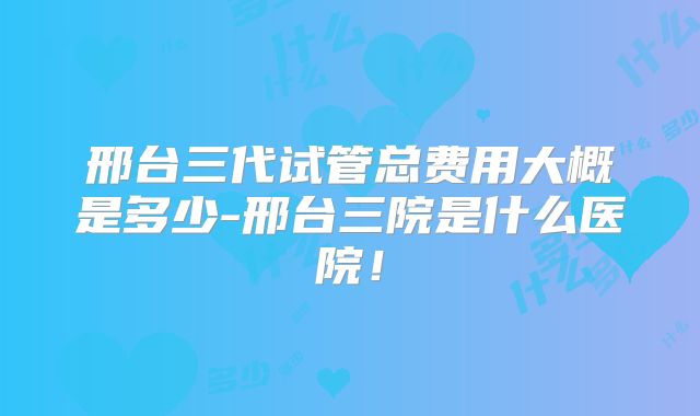 邢台三代试管总费用大概是多少-邢台三院是什么医院!