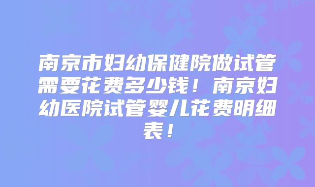 南京市妇幼保健院做试管需要花费多少钱！南京妇幼医院试管婴儿花费明细表！