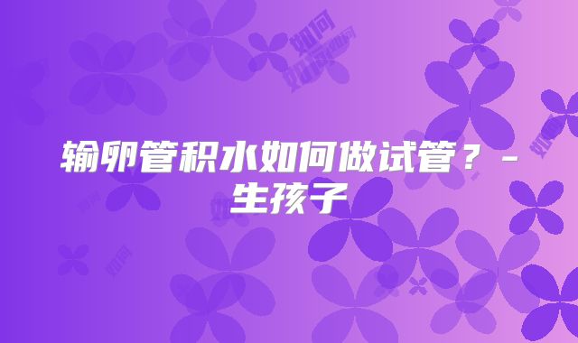 输卵管积水如何做试管？-生孩子