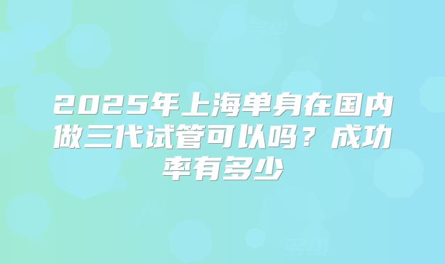 2025年上海单身在国内做三代试管可以吗？成功率有多少