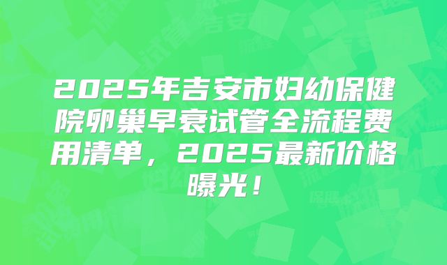 2025年吉安市妇幼保健院卵巢早衰试管全流程费用清单，2025最新价格曝光！