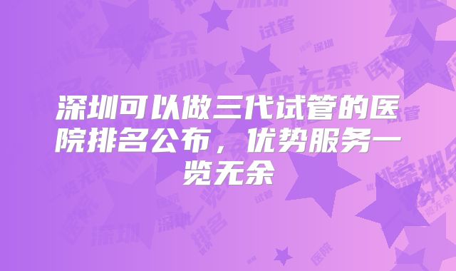 深圳可以做三代试管的医院排名公布，优势服务一览无余