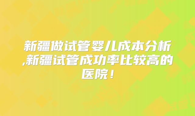 新疆做试管婴儿成本分析,新疆试管成功率比较高的医院！