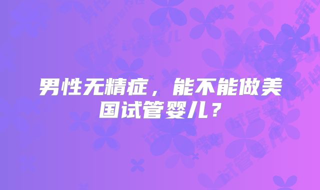 男性无精症，能不能做美国试管婴儿？