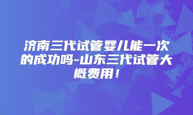 济南三代试管婴儿能一次的成功吗-山东三代试管大概费用！