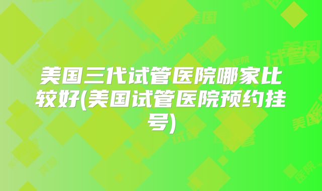 美国三代试管医院哪家比较好(美国试管医院预约挂号)