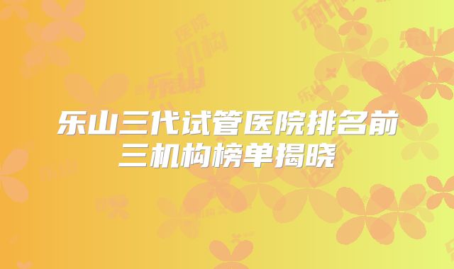 乐山三代试管医院排名前三机构榜单揭晓