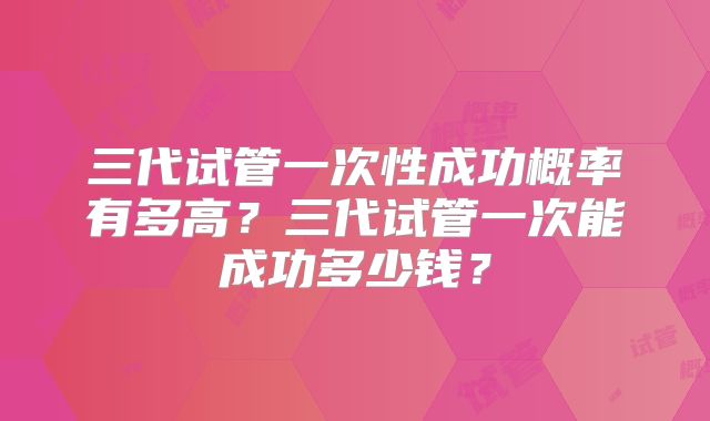 三代试管一次性成功概率有多高？三代试管一次能成功多少钱？
