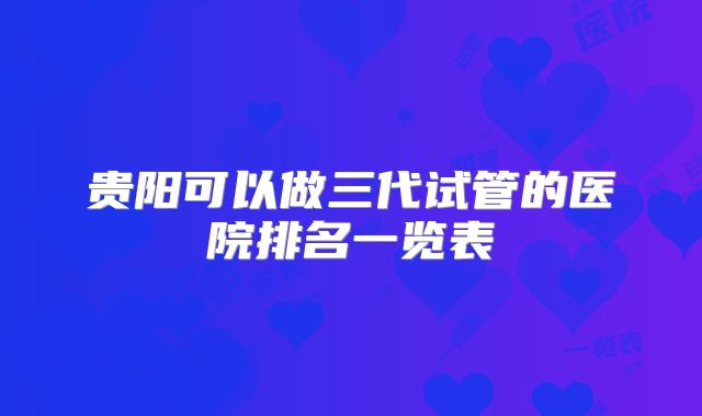 贵阳可以做三代试管的医院排名一览表