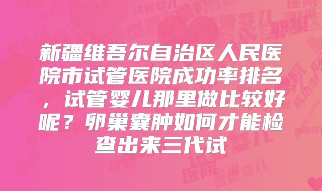 新疆维吾尔自治区人民医院市试管医院成功率排名,试管婴儿那里做比较好呢?卵巢囊肿如何才能检查出来三代试