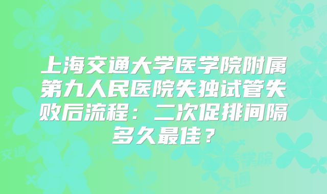 上海交通大学医学院附属第九人民医院失独试管失败后流程：二次促排间隔多久最佳？