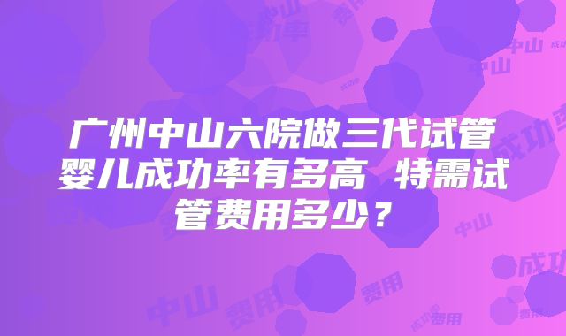 广州中山六院做三代试管婴儿成功率有多高 特需试管费用多少?
