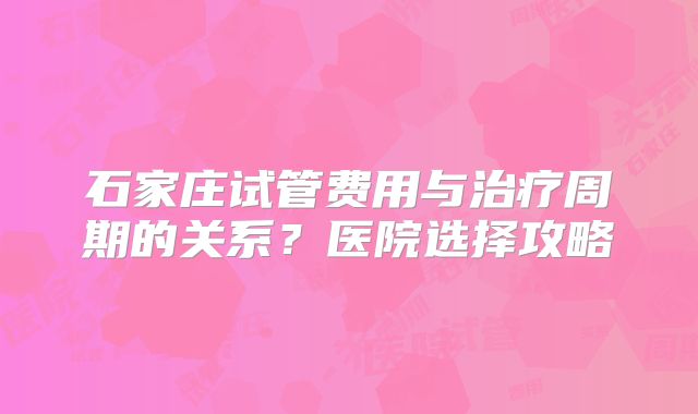 石家庄试管费用与治疗周期的关系？医院选择攻略