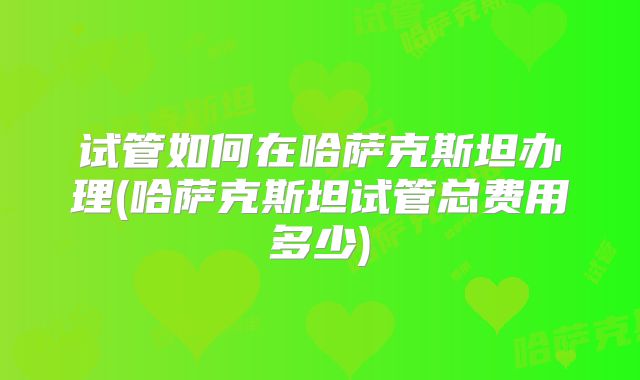 试管如何在哈萨克斯坦办理(哈萨克斯坦试管总费用多少)