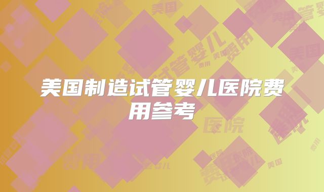 美国制造试管婴儿医院费用参考