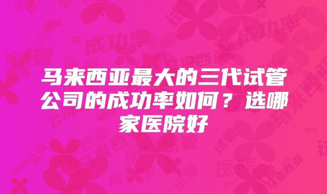 马来西亚最大的三代试管公司的成功率如何？选哪家医院好
