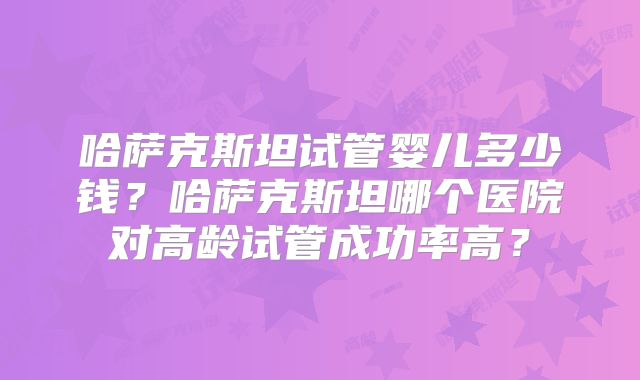 哈萨克斯坦试管婴儿多少钱？哈萨克斯坦哪个医院对高龄试管成功率高？