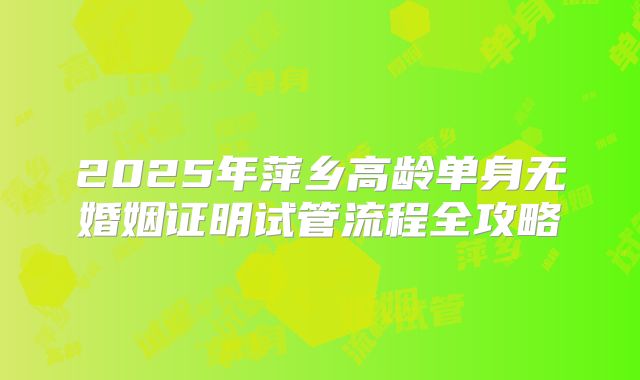 2025年萍乡高龄单身无婚姻证明试管流程全攻略