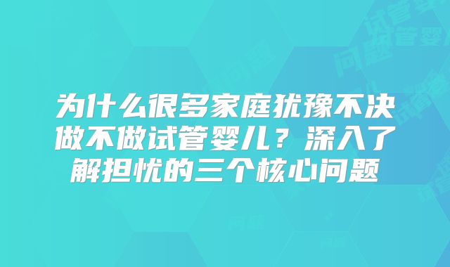 为什么很多家庭犹豫不决做不做试管婴儿？深入了解担忧的三个核心问题