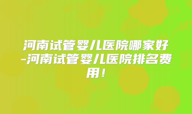 河南试管婴儿医院哪家好-河南试管婴儿医院排名费用！
