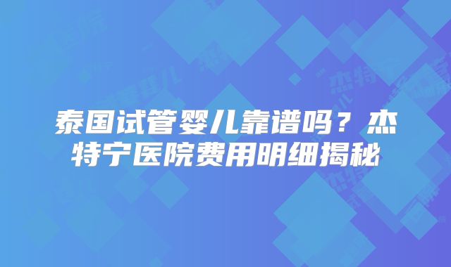 泰国试管婴儿靠谱吗？杰特宁医院费用明细揭秘