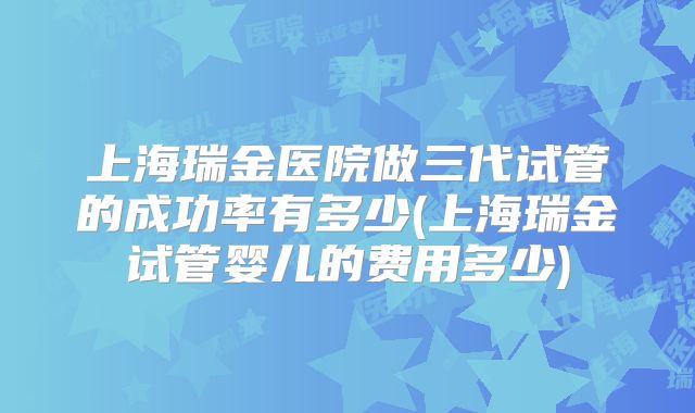 上海瑞金医院做三代试管的成功率有多少(上海瑞金试管婴儿的费用多少)