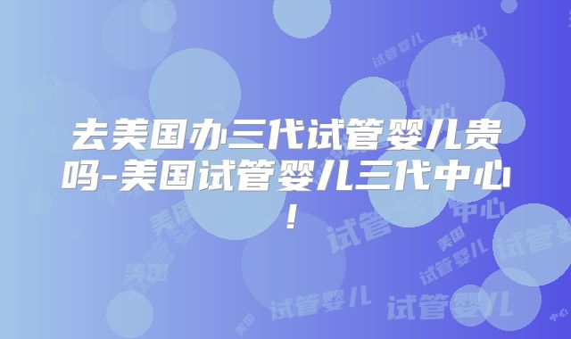 去美国办三代试管婴儿贵吗-美国试管婴儿三代中心！